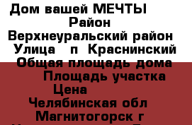 Дом вашей МЕЧТЫ))... › Район ­ Верхнеуральский район › Улица ­ п. Краснинский › Общая площадь дома ­ 100 › Площадь участка ­ 15 › Цена ­ 1 500 000 - Челябинская обл., Магнитогорск г. Недвижимость » Дома, коттеджи, дачи продажа   . Челябинская обл.,Магнитогорск г.